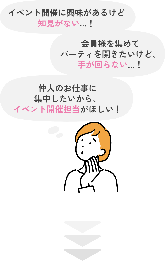 イベント開催に 興味があるけど 知見がない…！会員様を集めて パーティを開きたいけど、 手が回らない…！仲人のお仕事に 集中したいから、 イベント開催担当 がほしい！